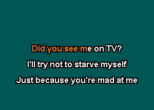 Did you see me on TV?

I'll try not to starve myself

Just because you're mad at me