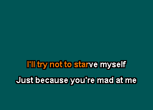 I'll try not to starve myself

Just because you're mad at me