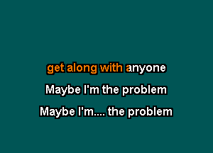 get along with anyone

Maybe I'm the problem

Maybe I'm.... the problem