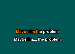 Maybe I'm the problem

Maybe I'm.... the problem