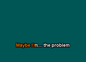 Maybe I'm.... the problem