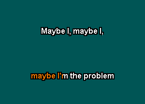 Maybe I, maybe I,

maybe I'm the problem
