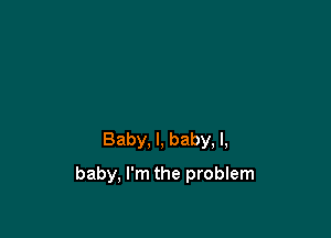 Baby, I, baby, I,

baby, I'm the problem