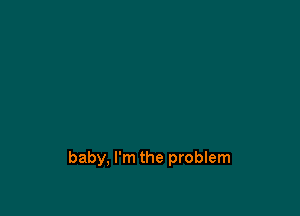 baby, I'm the problem