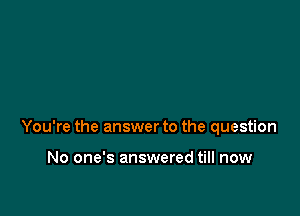 You're the answer to the question

No one's answered till now