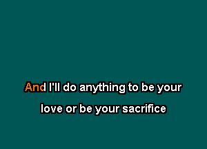 And I'll do anything to be your

love or be your sacrifice