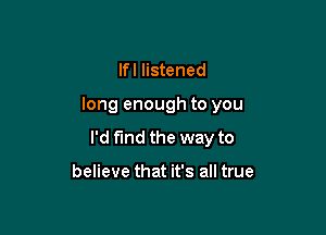 Ifl listened

long enough to you

I'd find the way to

believe that it's all true