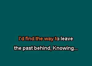 I'd fmd the way to leave

the past behind, Knowing...