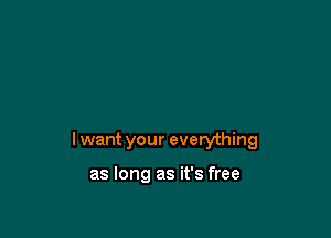 I want your everything

as long as it's free