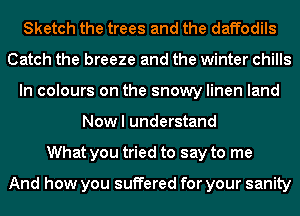 Sketch the trees and the daffodils
Catch the breeze and the winter chills
In colours on the snowy linen land
Now I understand
What you tried to say to me

And how you suffered for your sanity