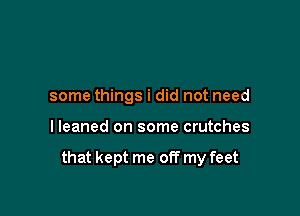 some things i did not need

I leaned on some crutches

that kept me off my feet