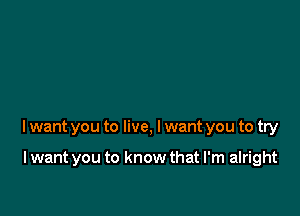 lwant you to live, I want you to try

I want you to know that I'm alright