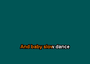 And baby slow dance