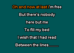 Oh and now at last i'm free
But there's nobody

here but me

To fill my bed
lwish thatl had read

Between the lines ..........
