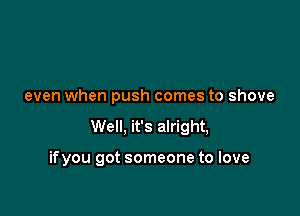 even when push comes to shove

Well, it's alright,

ifyou got someone to love