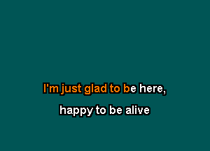 I'm just glad to be here,

happy to be alive