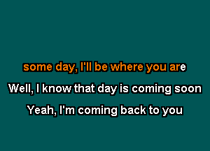 some day, I'll be where you are

Well, I know that day is coming soon

Yeah, I'm coming back to you