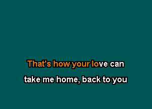 That's how your love can

take me home, back to you