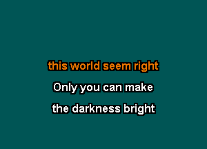 this world seem right

Only you can make

the darkness bright
