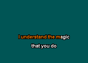 I understand the magic

that you do