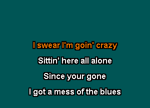 I swear I'm goin' crazy

Sittin' here all alone
Since your gone

lgot a mess of the blues