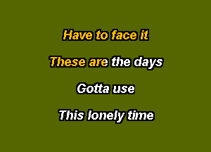 Have to face it

These are the days

Gotta use

This lonely time