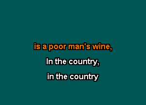 is a poor man's wine,

In the country,

in the country