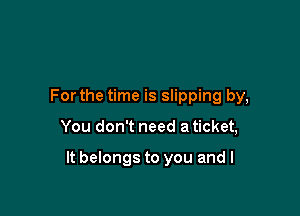 For the time is slipping by,

You don't need a ticket,

It belongs to you and l