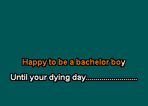 Happy to be a bachelor boy

Until your dying day ..........................