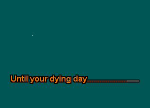 Until your dying day ..........................