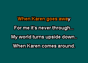 When Karen goes away

For me ifs never through...

My world turns upside down..

When Karen comes around.