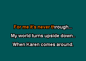 For me ifs never through...

My world turns upside down..

When Karen comes around.