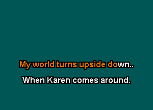 My world turns upside down.

When Karen comes around.