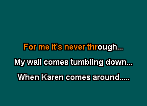 For me ifs never through...

My wall comes tumbling down...

When Karen comes around .....