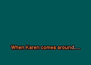 When Karen comes around .....