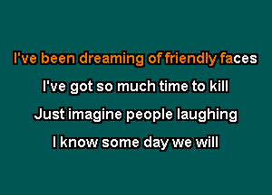 I've been dreaming offriendly faces
I've got so much time to kill
Just imagine people laughing

I know some day we will
