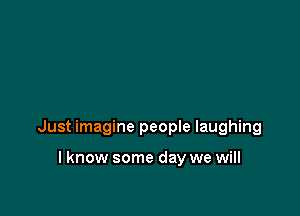 Just imagine peopIe laughing

I know some day we will