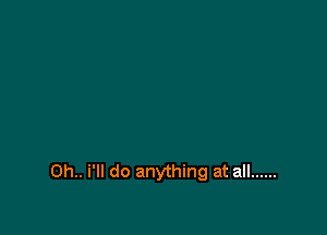 0h.. i'll do anything at all ......
