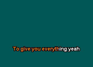 To give you everything yeah