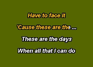 Have to face it

'Cause these are the

These are the days

When a that I can do