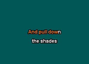 And pull down
the shades