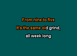 From nine to five

It's the same old grind,

all week long