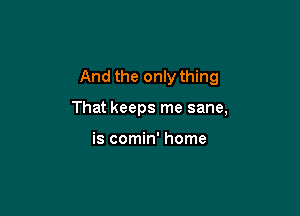 And the only thing

That keeps me sane,

is comin' home