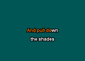 And pull down
the shades