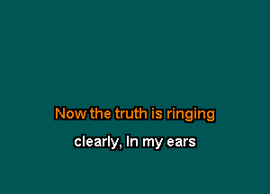 Now the truth is ringing

clearly. In my ears