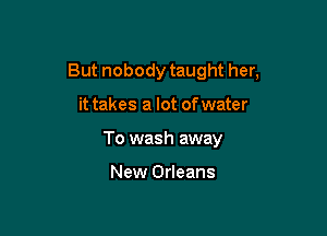 But nobody taught her,

it takes a lot of water
To wash away

New Orleans