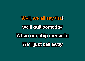 Well, we all say that
we'll quit someday

When our ship comes in

We'll just sail away