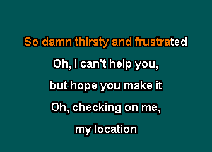 So damn thirsty and frustrated
Oh, I can't help you,

but hope you make it

Oh, checking on me,

my location