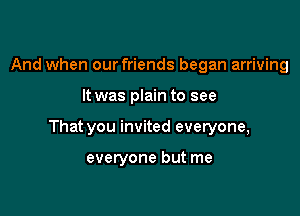 And when our friends began arriving

It was plain to see

That you invited everyone,

everyone but me