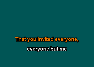 That you invited everyone,

everyone but me